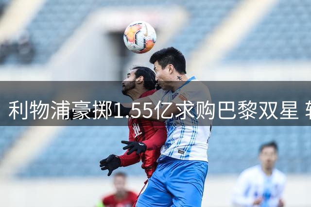 利物浦豪掷1.55亿求购巴黎双星 转会谈判进入决胜阶段