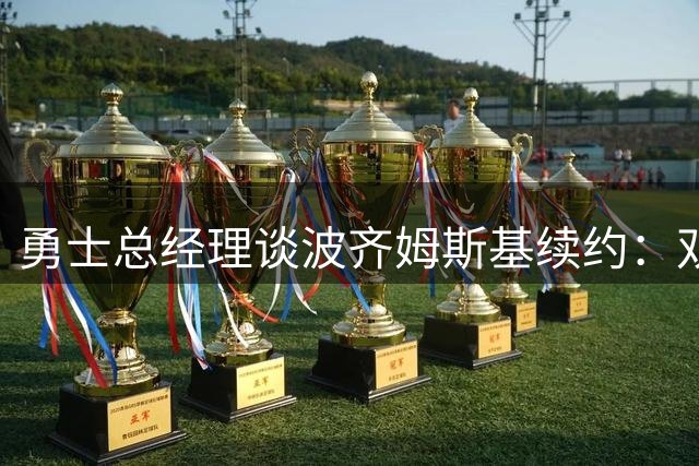 勇士总经理谈波齐姆斯基续约：双方薪资预期存差异但仍乐观