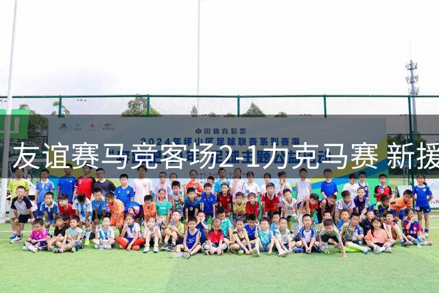 友谊赛马竞客场2-1力克马赛 新援建功导演逆转好戏