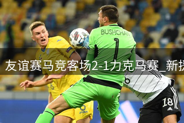 友谊赛马竞客场2-1力克马赛 新援建功导演逆转好戏