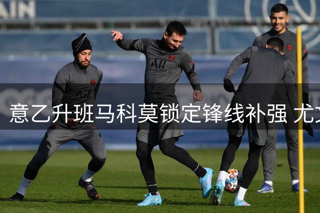 意乙升班马科莫锁定锋线补强 尤文旧将基恩成头号目标