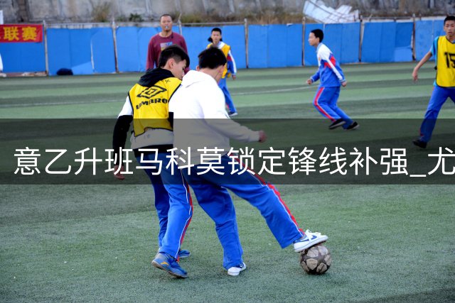 意乙升班马科莫锁定锋线补强 尤文旧将基恩成头号目标