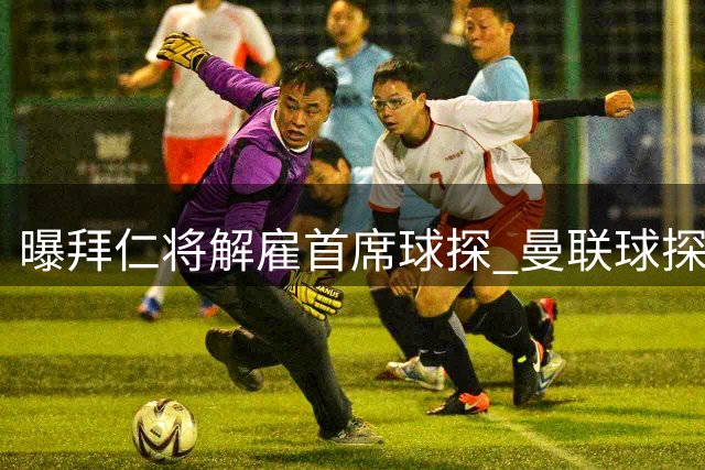 曝拜仁将解雇首席球探 曼联球探主管成接替人选