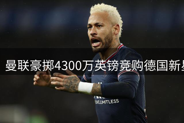 曼联豪掷4300万英镑竞购德国新星 巴萨因资金短缺恐错失良机