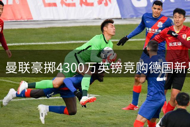 曼联豪掷4300万英镑竞购德国新星 巴萨因资金短缺恐错失良机
