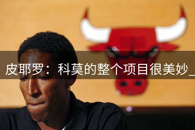 皮耶罗：科莫的整个项目很美妙 相信意大利国家队会重获成功