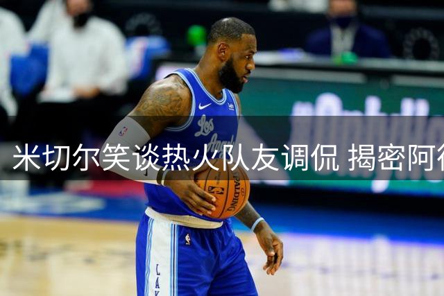 米切尔笑谈热火队友调侃 揭密阿德巴约训练场真实相处模式