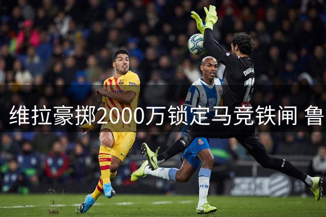 维拉豪掷2000万锁定马竞铁闸 鲁杰里缺席季前赛投奔英超