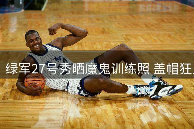 绿军27号秀晒魔鬼训练照 盖帽狂人夏联场均2.8封盖惊艳全场