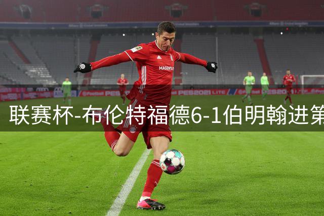 联赛杯-布伦特福德6-1伯明翰进第3轮 科林斯双响安东尼助攻戴帽