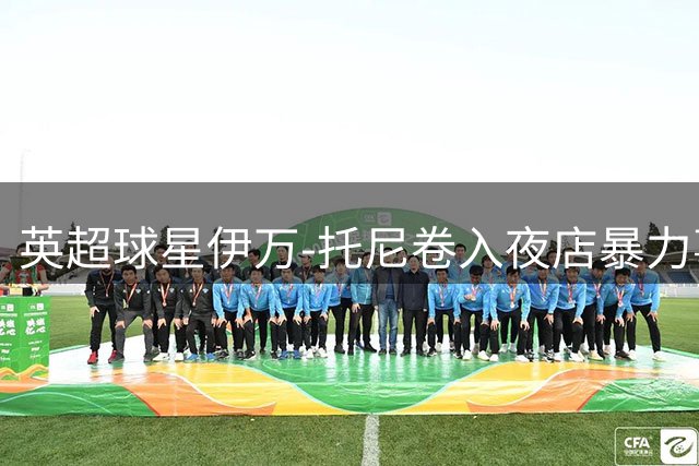 英超球星伊万-托尼卷入夜店暴力事件 9月将出庭受审
