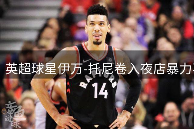 英超球星伊万-托尼卷入夜店暴力事件 9月将出庭受审