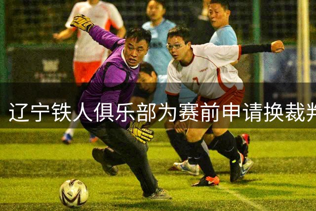 辽宁铁人俱乐部为赛前申请换裁判事件公开致歉
