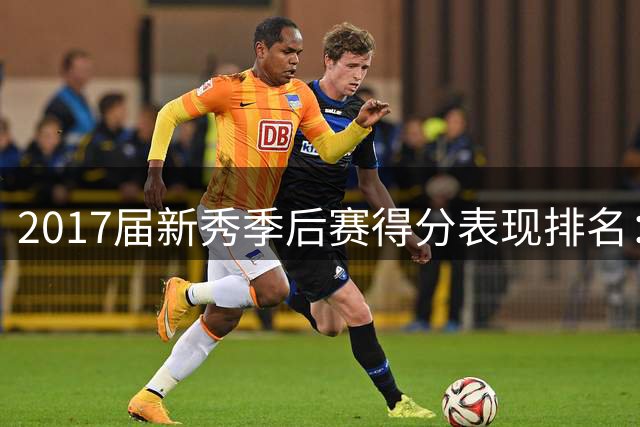 2017届新秀季后赛得分表现排名：米切尔领跑30+场次榜单